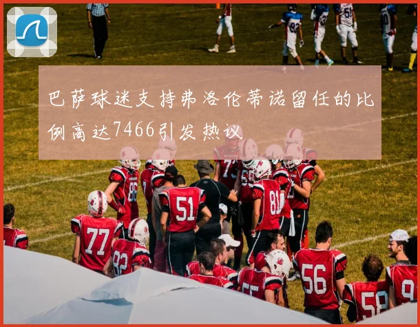 巴萨球迷支持弗洛伦蒂诺留任的比例高达7466引发热议