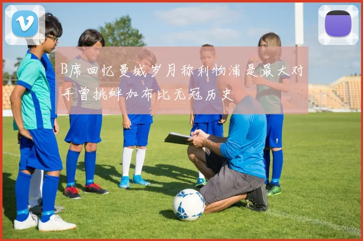 B席回忆曼城岁月称利物浦是最大对手曾挑衅加布比无冠历史