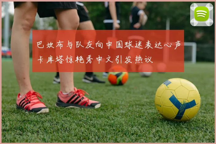 巴坎布与队友向中国球迷表达心声卡库塔惊艳秀中文引发热议