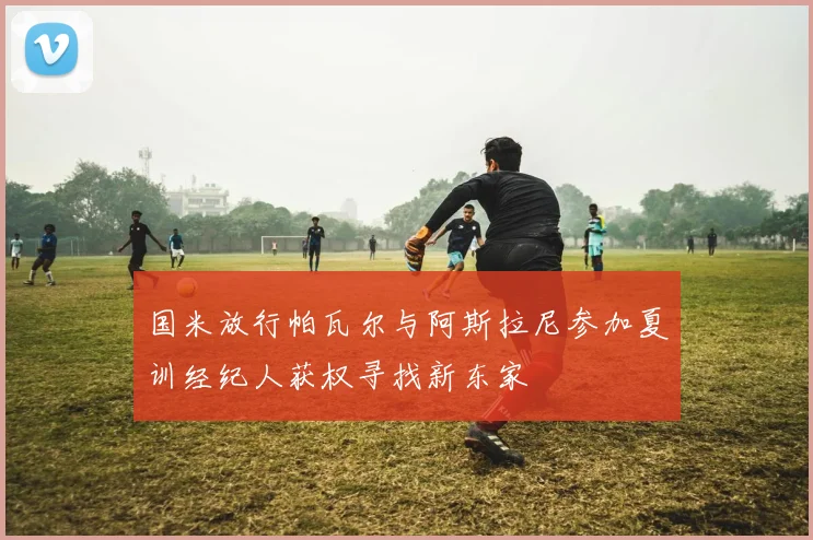 国米放行帕瓦尔与阿斯拉尼参加夏训经纪人获权寻找新东家
