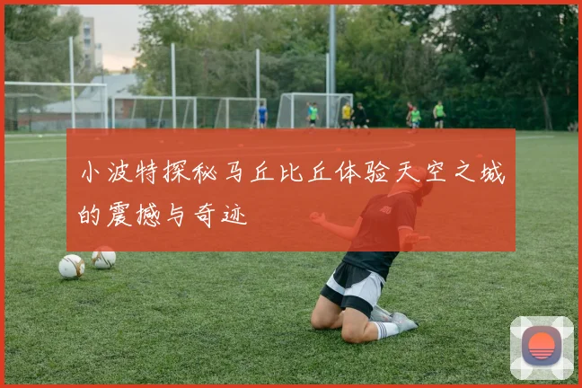 小波特探秘马丘比丘体验天空之城的震撼与奇迹