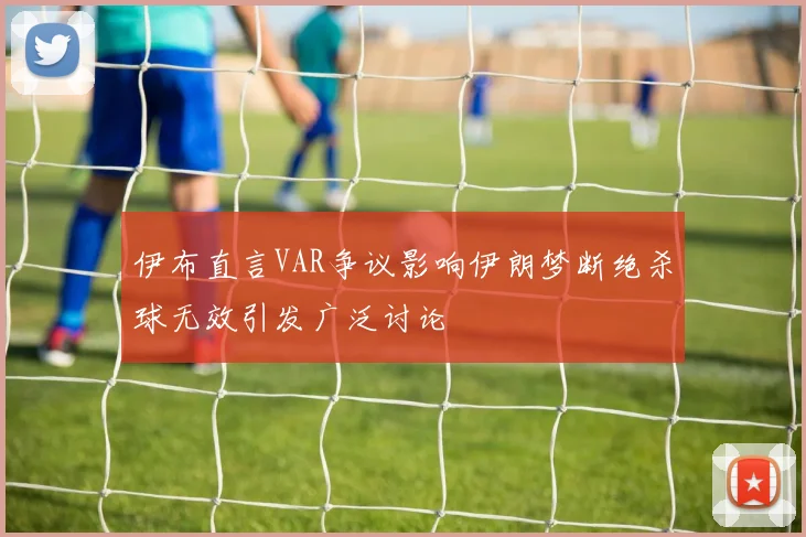 伊布直言VAR争议影响伊朗梦断绝杀球无效引发广泛讨论