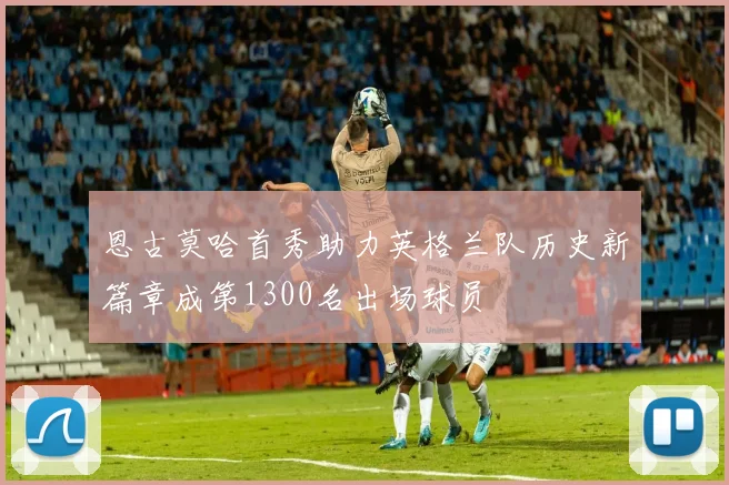 恩古莫哈首秀助力英格兰队历史新篇章成第1300名出场球员