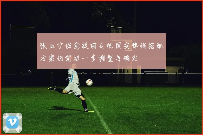 张玉宁伤愈提前合练国安锋线搭配方案仍需进一步调整与确定