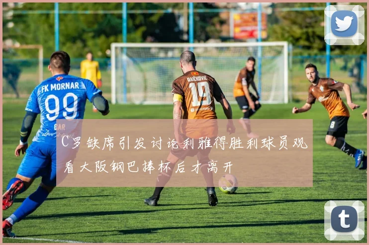 C罗缺席引发讨论利雅得胜利球员观看大阪钢巴捧杯后才离开
