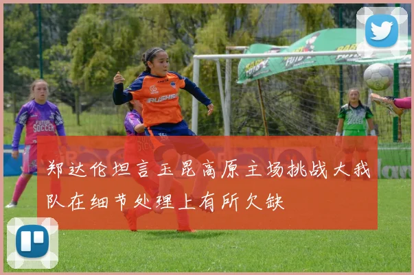 郑达伦坦言玉昆高原主场挑战大我队在细节处理上有所欠缺