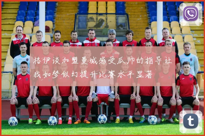 格伊谈加盟曼城感受瓜帅的指导让我如梦似幻提升比赛水平显著