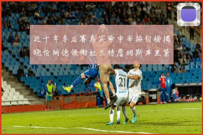 近十年季后赛真实命中率排行榜揭晓伦纳德领衔杜兰特詹姆斯库里紧随其后