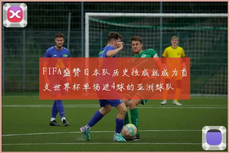 FIFA盛赞日本队历史性成就成为首支世界杯单场进4球的亚洲球队