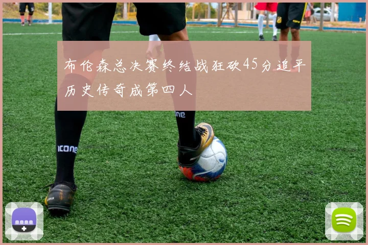 布伦森总决赛终结战狂砍45分追平历史传奇成第四人