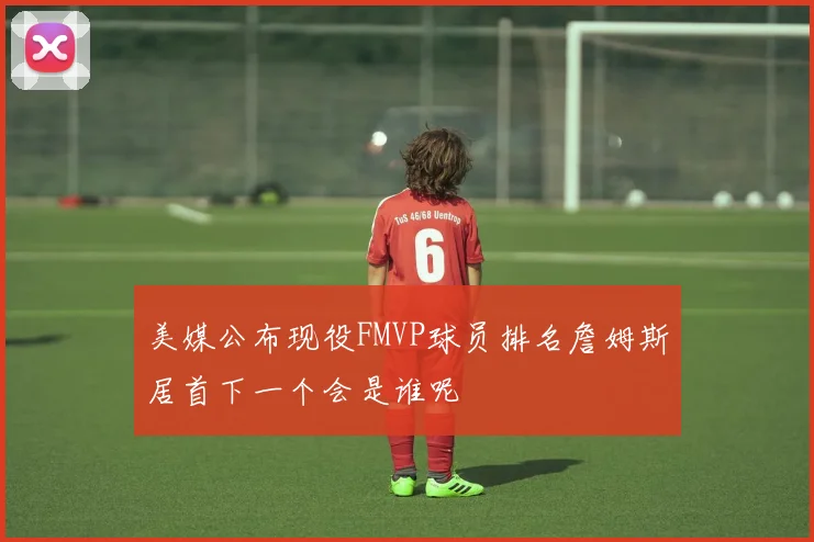 美媒公布现役FMVP球员排名詹姆斯居首下一个会是谁呢