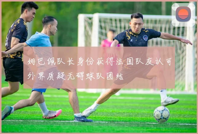 姆巴佩队长身份获得法国队友认可外界质疑无碍球队团结