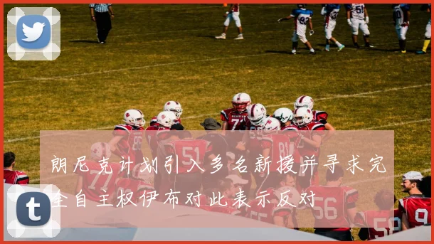 朗尼克计划引入多名新援并寻求完全自主权伊布对此表示反对