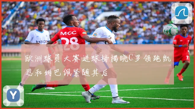 欧洲球员大赛进球榜揭晓C罗领跑凯恩和姆巴佩紧随其后