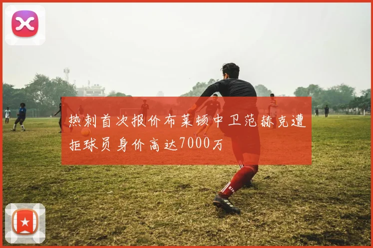 热刺首次报价布莱顿中卫范赫克遭拒球员身价高达7000万