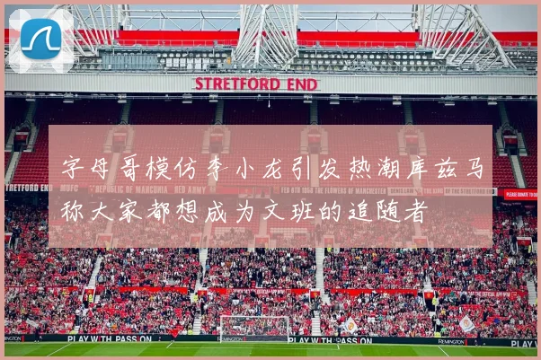 字母哥模仿李小龙引发热潮库兹马称大家都想成为文班的追随者