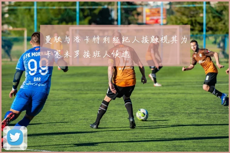 曼联与洛卡特利经纪人接触视其为卡塞米罗接班人候选
