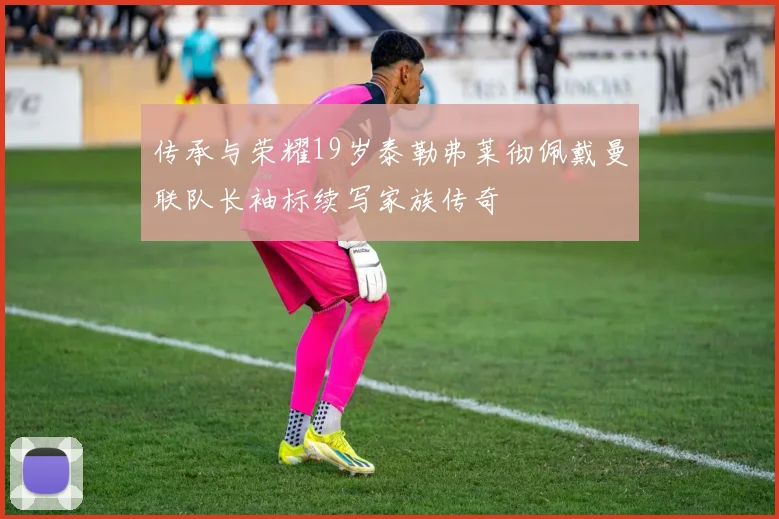 传承与荣耀19岁泰勒弗莱彻佩戴曼联队长袖标续写家族传奇