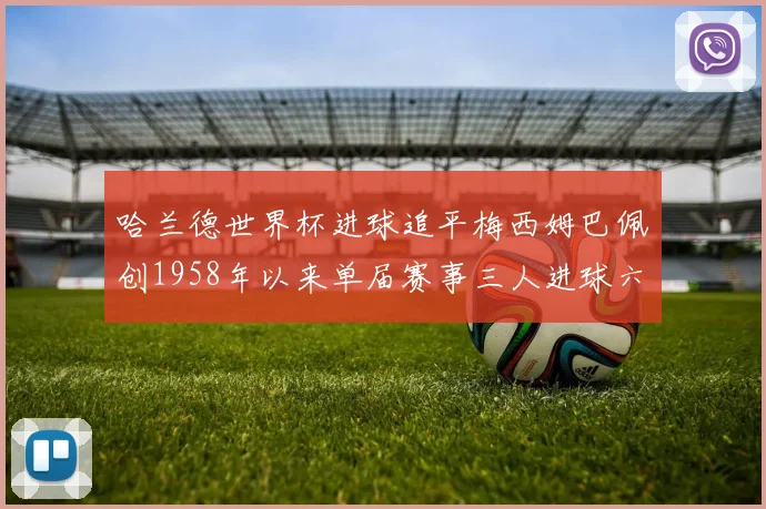 哈兰德世界杯进球追平梅西姆巴佩创1958年以来单届赛事三人进球六次新纪录