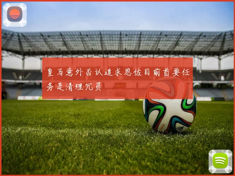 皇马意外否认追求恩佐目前首要任务是清理冗员